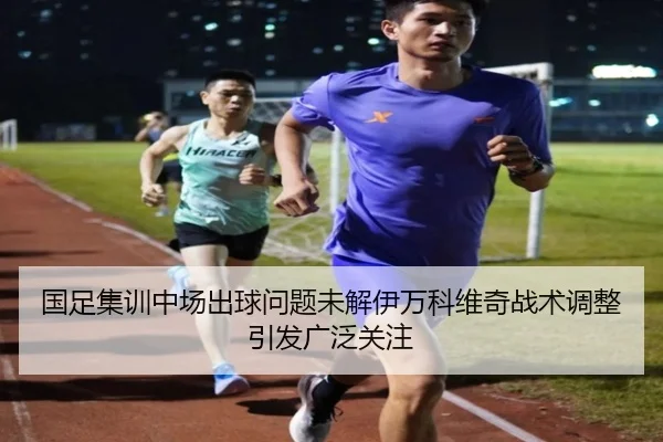 国足集训中场出球问题未解伊万科维奇战术调整引发广泛关注 | ACMilan