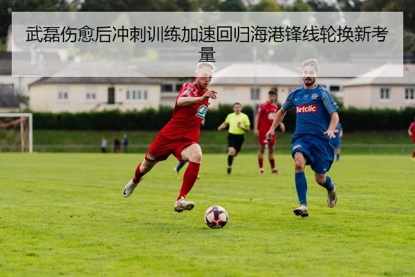 武磊伤愈后冲刺训练加速回归海港锋线轮换新考量 | ACMilan