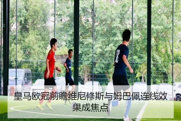 皇马欧冠前瞻维尼修斯与姆巴佩连线效果成焦点（ACMilan）